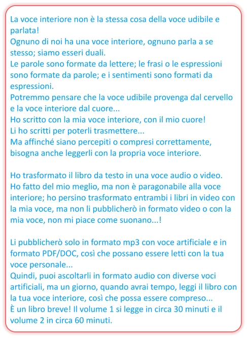 La voce interiore non è la stessa cosa della voce udibile e parlata! Ognuno di noi ha una voce interiore, ognuno parla a se stesso; siamo esseri duali. Le parole sono formate da lettere; le frasi o le espressioni sono formate da parole; e i sentimenti sono formati da espressioni. Potremmo pensare che la voce udibile provenga dal cervello e la voce interiore dal cuore... Ho scritto con la mia voce interiore, con il mio cuore! Li ho scritti per poterli trasmettere... Ma affinché siano percepiti o compresi correttamente, bisogna anche leggerli con la propria voce interiore.  Ho trasformato il libro da testo in una voce audio o video. Ho fatto del mio meglio, ma non è paragonabile alla voce interiore; ho persino trasformato entrambi i libri in video con la mia voce, ma non li pubblicherò in formato video o con la mia voce, non mi piace come suonano...!  Li pubblicherò solo in formato mp3 con voce artificiale e in formato PDF/DOC, così che possano essere letti con la tua voce personale... Quindi, puoi ascoltarli in formato audio con diverse voci artificiali, ma un giorno, quando avrai tempo, leggi il libro con la tua voce interiore, così che possa essere compreso... È un libro breve! Il volume 1 si legge in circa 30 minuti e il volume 2 in circa 60 minuti.