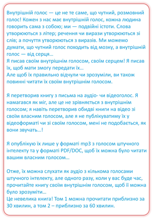 Внутрішній голос — це не те саме, що чутний, розмовний голос! Кожен з нас має внутрішній голос, кожна людина говорить сама з собою; ми — подвійні істоти. Слова утворюються з літер; речення чи вирази утворюються зі слів; а почуття утворюються з виразів. Ми можемо думати, що чутний голос походить від мозку, а внутрішній голос — від серця… Я писав своїм внутрішнім голосом, своїм серцем! Я писав їх, щоб мати змогу передати їх… Але щоб їх правильно відчули чи зрозуміли, ви також повинні читати їх своїм внутрішнім голосом.  Я перетворив книгу з письма на аудіо- чи відеоголос. Я намагався як міг, але це не зрівняється з внутрішнім голосом; я навіть перетворив обидві книги на відео зі своїм власним голосом, але я не публікуватиму їх у відеоформаті чи зі своїм голосом, мені не подобається, як вони звучать…!  Я опублікую їх лише у форматі mp3 з голосом штучного інтелекту та у форматі PDF/DOC, щоб їх можна було читати вашим власним голосом…  Отже, їх можна слухати як аудіо з кількома голосами штучного інтелекту, але одного разу, коли у вас буде час, прочитайте книгу своїм внутрішнім голосом, щоб її можна було зрозуміти… Це невелика книга! Том 1 можна прочитати приблизно за 30 хвилин, а том 2 – приблизно за 60 хвилин.