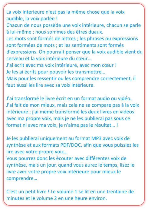 La voix intérieure n'est pas la même chose que la voix audible, la voix parlée ! Chacun de nous possède une voix intérieure, chacun se parle à lui-même ; nous sommes des êtres duaux. Les mots sont formés de lettres ; les phrases ou expressions sont formées de mots ; et les sentiments sont formés d'expressions. On pourrait penser que la voix audible vient du cerveau et la voix intérieure du cœur… J'ai écrit avec ma voix intérieure, avec mon cœur ! Je les ai écrits pour pouvoir les transmettre… Mais pour les ressentir ou les comprendre correctement, il faut aussi les lire avec sa voix intérieure.  J'ai transformé le livre écrit en un format audio ou vidéo.  J'ai fait de mon mieux, mais cela ne se compare pas à la voix intérieure ; j'ai même transformé les deux livres en vidéos avec ma propre voix, mais je ne les publierai pas sous ce format ni avec ma voix, je n'aime pas le résultat… !  Je les publierai uniquement au format MP3 avec voix de synthèse et aux formats PDF/DOC, afin que vous puissiez les lire avec votre propre voix… Vous pourrez donc les écouter avec différentes voix de synthèse, mais un jour, quand vous aurez le temps, lisez le livre avec votre propre voix intérieure pour mieux le comprendre…  C'est un petit livre ! Le volume 1 se lit en une trentaine de minutes et le volume 2 en une heure environ.