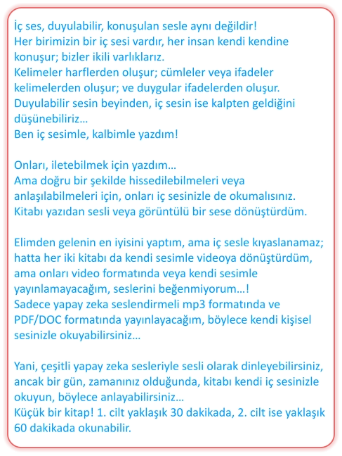 İç ses, duyulabilir, konuşulan sesle aynı değildir! Her birimizin bir iç sesi vardır, her insan kendi kendine konuşur; bizler ikili varlıklarız. Kelimeler harflerden oluşur; cümleler veya ifadeler kelimelerden oluşur; ve duygular ifadelerden oluşur. Duyulabilir sesin beyinden, iç sesin ise kalpten geldiğini düşünebiliriz… Ben iç sesimle, kalbimle yazdım!  Onları, iletebilmek için yazdım… Ama doğru bir şekilde hissedilebilmeleri veya anlaşılabilmeleri için, onları iç sesinizle de okumalısınız. Kitabı yazıdan sesli veya görüntülü bir sese dönüştürdüm.  Elimden gelenin en iyisini yaptım, ama iç sesle kıyaslanamaz; hatta her iki kitabı da kendi sesimle videoya dönüştürdüm, ama onları video formatında veya kendi sesimle yayınlamayacağım, seslerini beğenmiyorum…! Sadece yapay zeka seslendirmeli mp3 formatında ve PDF/DOC formatında yayınlayacağım, böylece kendi kişisel sesinizle okuyabilirsiniz…  Yani, çeşitli yapay zeka sesleriyle sesli olarak dinleyebilirsiniz, ancak bir gün, zamanınız olduğunda, kitabı kendi iç sesinizle okuyun, böylece anlayabilirsiniz… Küçük bir kitap! 1. cilt yaklaşık 30 dakikada, 2. cilt ise yaklaşık 60 dakikada okunabilir.