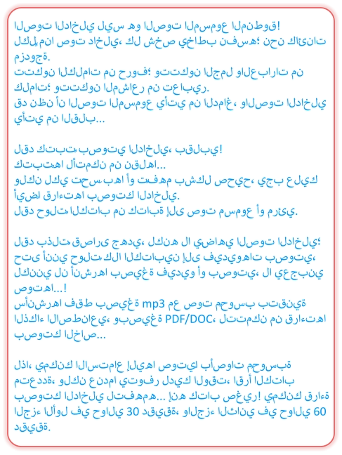الصوت الداخلي ليس هو الصوت المسموع المنطوق! لكلٍّ منا صوت داخلي، كل شخص يُخاطب نفسه؛ نحن كائنات مزدوجة. تتكون الكلمات من حروف؛ وتتكون الجمل والعبارات من كلمات؛ وتتكون المشاعر من تعابير. قد نظن أن الصوت المسموع يأتي من الدماغ، والصوت الداخلي يأتي من القلب...  لقد كتبتُ بصوتي الداخلي، بقلبي! كتبتُها لأتمكن من نقلها... ولكن لكي تُحسّ بها أو تُفهم بشكل صحيح، يجب عليك أيضًا قراءتها بصوتك الداخلي. لقد حوّلتُ الكتاب من كتابة إلى صوت مسموع أو مرئي.  لقد بذلتُ قصارى جهدي، لكنه لا يُضاهي الصوت الداخلي؛ حتى أنني حوّلتُ كلا الكتابين إلى فيديوهات بصوتي، لكنني لن أنشرها بصيغة فيديو أو بصوتي، لا يعجبني صوتها...! سأنشرها فقط بصيغة mp3 مع صوت مُحوسب بتقنية الذكاء الاصطناعي، وبصيغة PDF/DOC، لتتمكن من قراءتها بصوتك الخاص...  لذا، يُمكنك الاستماع إليها صوتيًا بأصوات مُحوسبة متعددة، ولكن عندما يتوفر لديك الوقت، اقرأ الكتاب بصوتك الداخلي لتفهمه... إنه كتاب صغير! يُمكنك قراءة الجزء الأول في حوالي 30 دقيقة، والجزء الثاني في حوالي 60 دقيقة.