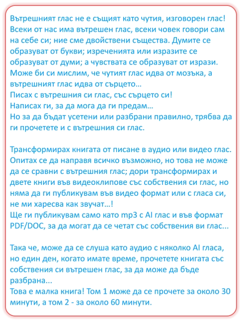 Вътрешният глас не е същият като чутия, изговорен глас! Всеки от нас има вътрешен глас, всеки човек говори сам на себе си; ние сме двойствени същества. Думите се образуват от букви; изреченията или изразите се образуват от думи; а чувствата се образуват от изрази. Може би си мислим, че чутият глас идва от мозъка, а вътрешният глас идва от сърцето… Писах с вътрешния си глас, със сърцето си! Написах ги, за да мога да ги предам… Но за да бъдат усетени или разбрани правилно, трябва да ги прочетете и с вътрешния си глас.  Трансформирах книгата от писане в аудио или видео глас. Опитах се да направя всичко възможно, но това не може да се сравни с вътрешния глас; дори трансформирах и двете книги във видеоклипове със собствения си глас, но няма да ги публикувам във видео формат или с гласа си, не ми харесва как звучат…! Ще ги публикувам само като mp3 с AI глас и във формат PDF/DOC, за да могат да се четат със собствения ви глас...  Така че, може да се слуша като аудио с няколко AI гласа, но един ден, когато имате време, прочетете книгата със собствения си вътрешен глас, за да може да бъде разбрана... Това е малка книга! Том 1 може да се прочете за около 30 минути, а том 2 - за около 60 минути.