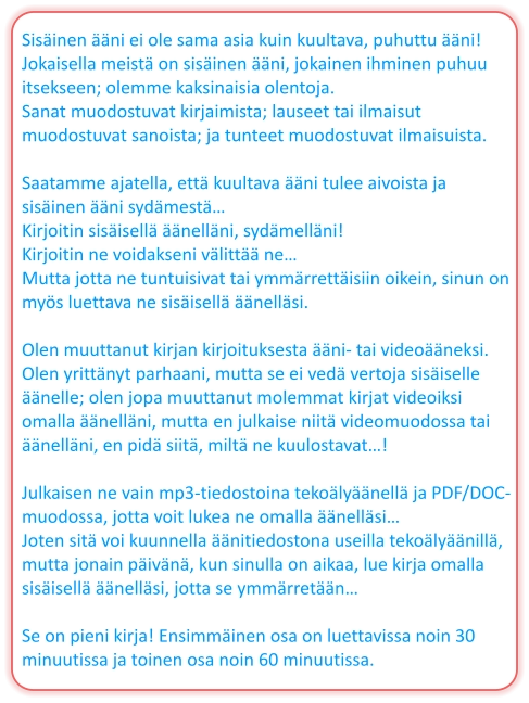 Sisäinen ääni ei ole sama asia kuin kuultava, puhuttu ääni! Jokaisella meistä on sisäinen ääni, jokainen ihminen puhuu itsekseen; olemme kaksinaisia ​​olentoja. Sanat muodostuvat kirjaimista; lauseet tai ilmaisut muodostuvat sanoista; ja tunteet muodostuvat ilmaisuista.  Saatamme ajatella, että kuultava ääni tulee aivoista ja sisäinen ääni sydämestä… Kirjoitin sisäisellä äänelläni, sydämelläni! Kirjoitin ne voidakseni välittää ne… Mutta jotta ne tuntuisivat tai ymmärrettäisiin oikein, sinun on myös luettava ne sisäisellä äänelläsi.  Olen muuttanut kirjan kirjoituksesta ääni- tai videoääneksi. Olen yrittänyt parhaani, mutta se ei vedä vertoja sisäiselle äänelle; olen jopa muuttanut molemmat kirjat videoiksi omalla äänelläni, mutta en julkaise niitä videomuodossa tai äänelläni, en pidä siitä, miltä ne kuulostavat…!  Julkaisen ne vain mp3-tiedostoina tekoälyäänellä ja PDF/DOC-muodossa, jotta voit lukea ne omalla äänelläsi… Joten sitä voi kuunnella äänitiedostona useilla tekoälyäänillä, mutta jonain päivänä, kun sinulla on aikaa, lue kirja omalla sisäisellä äänelläsi, jotta se ymmärretään…  Se on pieni kirja! Ensimmäinen osa on luettavissa noin 30 minuutissa ja toinen osa noin 60 minuutissa.