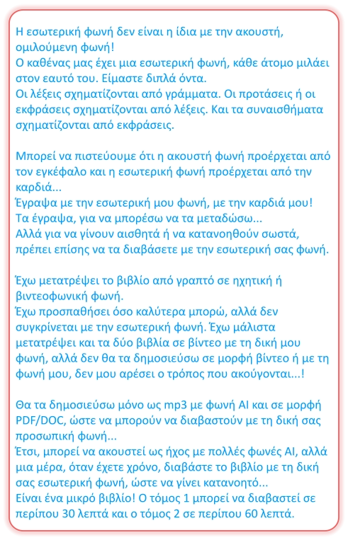 Η εσωτερική φωνή δεν είναι η ίδια με την ακουστή, ομιλούμενη φωνή! Ο καθένας μας έχει μια εσωτερική φωνή, κάθε άτομο μιλάει στον εαυτό του. Είμαστε διπλά όντα. Οι λέξεις σχηματίζονται από γράμματα. Οι προτάσεις ή οι εκφράσεις σχηματίζονται από λέξεις. Και τα συναισθήματα σχηματίζονται από εκφράσεις.  Μπορεί να πιστεύουμε ότι η ακουστή φωνή προέρχεται από τον εγκέφαλο και η εσωτερική φωνή προέρχεται από την καρδιά... Έγραψα με την εσωτερική μου φωνή, με την καρδιά μου! Τα έγραψα, για να μπορέσω να τα μεταδώσω... Αλλά για να γίνουν αισθητά ή να κατανοηθούν σωστά, πρέπει επίσης να τα διαβάσετε με την εσωτερική σας φωνή.  Έχω μετατρέψει το βιβλίο από γραπτό σε ηχητική ή βιντεοφωνική φωνή. Έχω προσπαθήσει όσο καλύτερα μπορώ, αλλά δεν συγκρίνεται με την εσωτερική φωνή. Έχω μάλιστα μετατρέψει και τα δύο βιβλία σε βίντεο με τη δική μου φωνή, αλλά δεν θα τα δημοσιεύσω σε μορφή βίντεο ή με τη φωνή μου, δεν μου αρέσει ο τρόπος που ακούγονται...!  Θα τα δημοσιεύσω μόνο ως mp3 με φωνή AI και σε μορφή PDF/DOC, ώστε να μπορούν να διαβαστούν με τη δική σας προσωπική φωνή... Έτσι, μπορεί να ακουστεί ως ήχος με πολλές φωνές AI, αλλά μια μέρα, όταν έχετε χρόνο, διαβάστε το βιβλίο με τη δική σας εσωτερική φωνή, ώστε να γίνει κατανοητό... Είναι ένα μικρό βιβλίο! Ο τόμος 1 μπορεί να διαβαστεί σε περίπου 30 λεπτά και ο τόμος 2 σε περίπου 60 λεπτά.