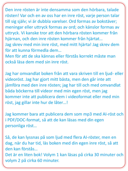 Den inre rösten är inte densamma som den hörbara, talade rösten! Var och en av oss har en inre röst, varje person talar till sig själv; vi är dubbla varelser. Ord formas av bokstäver; meningar eller uttryck formas av ord; och känslor formas av uttryck. Vi kanske tror att den hörbara rösten kommer från hjärnan, och den inre rösten kommer från hjärtat… Jag skrev med min inre röst, med mitt hjärta! Jag skrev dem för att kunna förmedla dem… Men för att de ska kännas eller förstås korrekt måste man också läsa dem med sin inre röst.  Jag har omvandlat boken från att vara skriven till en ljud- eller videoröst. Jag har gjort mitt bästa, men den går inte att jämföra med den inre rösten; jag har till och med omvandlat båda böckerna till videor med min egen röst, men jag kommer inte att publicera dem i videoformat eller med min röst, jag gillar inte hur de låter…!  Jag kommer bara att publicera dem som mp3 med AI-röst och i PDF/DOC-format, så att de kan läsas med din egen personliga röst…  Så, de kan lyssnas på som ljud med flera AI-röster, men en dag, när du har tid, läs boken med din egen inre röst, så att den kan förstås… Det är en liten bok! Volym 1 kan läsas på cirka 30 minuter och volym 2 på cirka 60 minuter.