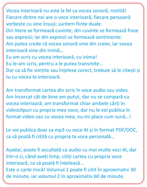 Vocea interioară nu este la fel ca vocea sonoră, rostită!  Fiecare dintre noi are o voce interioară, fiecare persoană vorbește cu sine însuși; suntem ființe duale.  Din litere se formează cuvinte; din cuvinte se formează fraze sau expresii; iar din expresii se formează sentimente.  Am putea crede că vocea sonoră vine din creier, iar vocea interioară vine din inimă… Eu am scris cu vocea interioară, cu inima!  Eu le-am scris, pentru a le putea transmite…  Dar ca să fie simțite sau înțelese corect, trebuie să le citești și tu cu vocea ta interioară.   Am transformat cartea din scris în voce audio sau video.  Am încercat cât de bine am putut, dar nu se compară cu vocea interioară; am transformat chiar ambele cărți în videoclipuri cu propria mea voce, dar nu le voi publica în format video sau cu vocea mea, nu-mi place cum sună…!   Le voi publica doar ca mp3 cu voce AI și în format PDF/DOC, ca să poată fi citită cu propria ta voce personală…   Așadar, poate fi ascultată ca audio cu mai multe voci AI, dar într-o zi, când aveți timp, citiți cartea cu propria voce interioară, ca să poată fi înțeleasă...  Este o carte mică! Volumul 1 poate fi citit în aproximativ 30 de minute, iar volumul 2 în aproximativ 60 de minute.