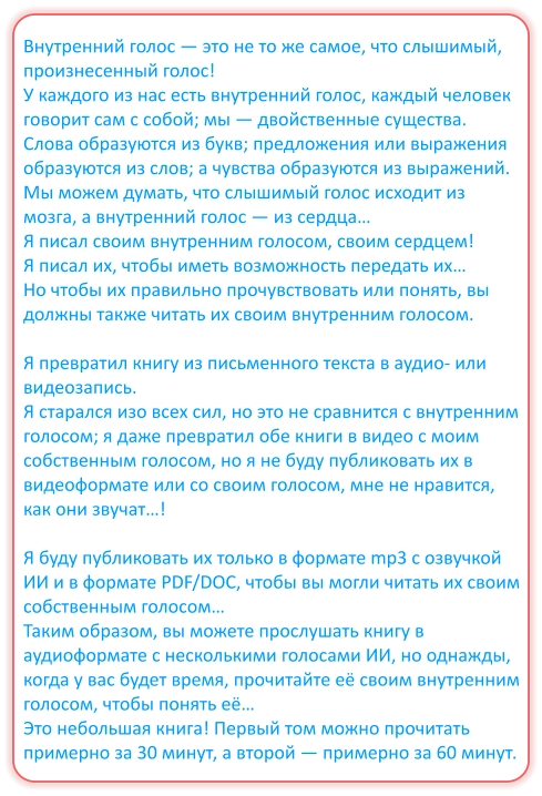 Внутренний голос — это не то же самое, что слышимый, произнесенный голос! У каждого из нас есть внутренний голос, каждый человек говорит сам с собой; мы — двойственные существа. Слова образуются из букв; предложения или выражения образуются из слов; а чувства образуются из выражений. Мы можем думать, что слышимый голос исходит из мозга, а внутренний голос — из сердца… Я писал своим внутренним голосом, своим сердцем! Я писал их, чтобы иметь возможность передать их… Но чтобы их правильно прочувствовать или понять, вы должны также читать их своим внутренним голосом.  Я превратил книгу из письменного текста в аудио- или видеозапись. Я старался изо всех сил, но это не сравнится с внутренним голосом; я даже превратил обе книги в видео с моим собственным голосом, но я не буду публиковать их в видеоформате или со своим голосом, мне не нравится, как они звучат…!  Я буду публиковать их только в формате mp3 с озвучкой ИИ и в формате PDF/DOC, чтобы вы могли читать их своим собственным голосом… Таким образом, вы можете прослушать книгу в аудиоформате с несколькими голосами ИИ, но однажды, когда у вас будет время, прочитайте её своим внутренним голосом, чтобы понять её… Это небольшая книга! Первый том можно прочитать примерно за 30 минут, а второй — примерно за 60 минут.