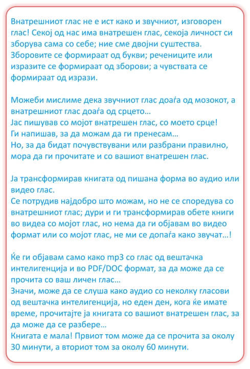 Внатрешниот глас не е ист како и звучниот, изговорен глас! Секој од нас има внатрешен глас, секоја личност си зборува сама со себе; ние сме двојни суштества. Зборовите се формираат од букви; речениците или изразите се формираат од зборови; а чувствата се формираат од изрази.  Можеби мислиме дека звучниот глас доаѓа од мозокот, а внатрешниот глас доаѓа од срцето… Јас пишував со мојот внатрешен глас, со моето срце! Ги напишав, за да можам да ги пренесам… Но, за да бидат почувствувани или разбрани правилно, мора да ги прочитате и со вашиот внатрешен глас.  Ја трансформирав книгата од пишана форма во аудио или видео глас. Се потрудив најдобро што можам, но не се споредува со внатрешниот глас; дури и ги трансформирав обете книги во видеа со мојот глас, но нема да ги објавам во видео формат или со мојот глас, не ми се допаѓа како звучат…!  Ќе ги објавам само како mp3 со глас од вештачка интелигенција и во PDF/DOC формат, за да може да се прочита со ваш личен глас… Значи, може да се слуша како аудио со неколку гласови од вештачка интелигенција, но еден ден, кога ќе имате време, прочитајте ја книгата со вашиот внатрешен глас, за да може да се разбере… Книгата е мала! Првиот том може да се прочита за околу 30 минути, а вториот том за околу 60 минути.