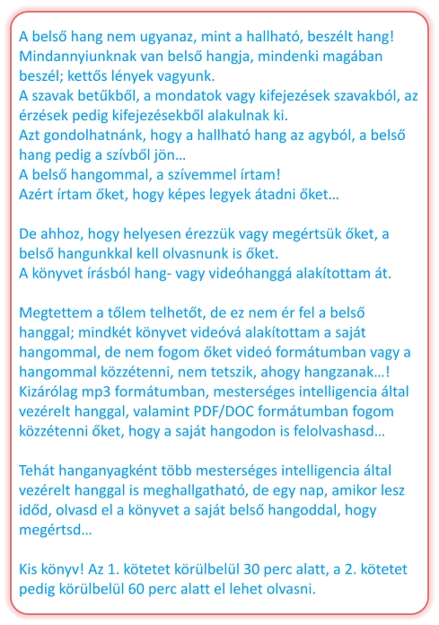 A belső hang nem ugyanaz, mint a hallható, beszélt hang! Mindannyiunknak van belső hangja, mindenki magában beszél; kettős lények vagyunk. A szavak betűkből, a mondatok vagy kifejezések szavakból, az érzések pedig kifejezésekből alakulnak ki. Azt gondolhatnánk, hogy a hallható hang az agyból, a belső hang pedig a szívből jön… A belső hangommal, a szívemmel írtam! Azért írtam őket, hogy képes legyek átadni őket…  De ahhoz, hogy helyesen érezzük vagy megértsük őket, a belső hangunkkal kell olvasnunk is őket. A könyvet írásból hang- vagy videóhanggá alakítottam át.  Megtettem a tőlem telhetőt, de ez nem ér fel a belső hanggal; mindkét könyvet videóvá alakítottam a saját hangommal, de nem fogom őket videó formátumban vagy a hangommal közzétenni, nem tetszik, ahogy hangzanak…! Kizárólag mp3 formátumban, mesterséges intelligencia által vezérelt hanggal, valamint PDF/DOC formátumban fogom közzétenni őket, hogy a saját hangodon is felolvashasd…  Tehát hanganyagként több mesterséges intelligencia által vezérelt hanggal is meghallgatható, de egy nap, amikor lesz időd, olvasd el a könyvet a saját belső hangoddal, hogy megértsd…  Kis könyv! Az 1. kötetet körülbelül 30 perc alatt, a 2. kötetet pedig körülbelül 60 perc alatt el lehet olvasni.
