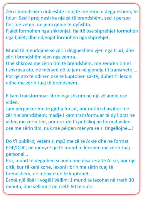 Zëri i brendshëm nuk është i njëjtë me zërin e dëgjueshëm, të folur! Secili prej nesh ka një zë të brendshëm, secili person flet me veten; ne jemi qenie të dyfishta. Fjalët formohen nga shkronjat; fjalitë ose shprehjet formohen nga fjalët; dhe ndjenjat formohen nga shprehjet.  Mund të mendojmë se zëri i dëgjueshëm vjen nga truri, dhe zëri i brendshëm vjen nga zemra… Unë shkrova me zërin tim të brendshëm, me zemrën time! I shkrova ato, në mënyrë që të jem në gjendje t'i transmetoj… Por që ato të ndihen ose të kuptohen saktë, duhet t'i lexoni edhe me zërin tuaj të brendshëm.  E kam transformuar librin nga shkrim në një zë audio ose video. Jam përpjekur me të gjitha forcat, por nuk krahasohet me zërin e brendshëm; madje i kam transformuar të dy librat në video me zërin tim, por nuk do t'i publikoj në format video ose me zërin tim, nuk më pëlqen mënyra se si tingëllojnë…!  Do t'i publikoj vetëm si mp3 me zë të AI-së dhe në format PDF/DOC, në mënyrë që të mund të lexohen me zërin tuaj personal… Pra, mund të dëgjohen si audio me disa zëra të AI-së, por një ditë, kur të keni kohë, lexoni librin me zërin tuaj të brendshëm, në mënyrë që të kuptohet… Është një libër i vogël! Vëllimi 1 mund të lexohet në rreth 30 minuta, dhe vëllimi 2 në rreth 60 minuta.