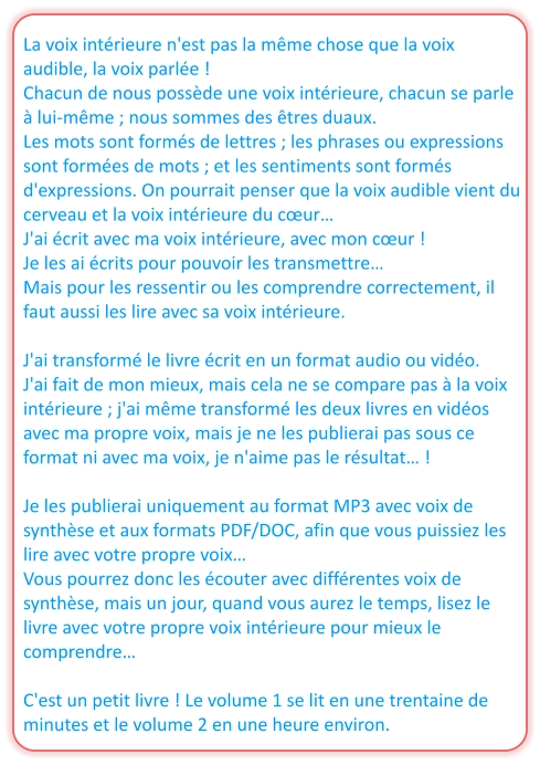 La voix intérieure n'est pas la même chose que la voix audible, la voix parlée ! Chacun de nous possède une voix intérieure, chacun se parle à lui-même ; nous sommes des êtres duaux. Les mots sont formés de lettres ; les phrases ou expressions sont formées de mots ; et les sentiments sont formés d'expressions. On pourrait penser que la voix audible vient du cerveau et la voix intérieure du cœur… J'ai écrit avec ma voix intérieure, avec mon cœur ! Je les ai écrits pour pouvoir les transmettre… Mais pour les ressentir ou les comprendre correctement, il faut aussi les lire avec sa voix intérieure.  J'ai transformé le livre écrit en un format audio ou vidéo.  J'ai fait de mon mieux, mais cela ne se compare pas à la voix intérieure ; j'ai même transformé les deux livres en vidéos avec ma propre voix, mais je ne les publierai pas sous ce format ni avec ma voix, je n'aime pas le résultat… !  Je les publierai uniquement au format MP3 avec voix de synthèse et aux formats PDF/DOC, afin que vous puissiez les lire avec votre propre voix… Vous pourrez donc les écouter avec différentes voix de synthèse, mais un jour, quand vous aurez le temps, lisez le livre avec votre propre voix intérieure pour mieux le comprendre…  C'est un petit livre ! Le volume 1 se lit en une trentaine de minutes et le volume 2 en une heure environ.