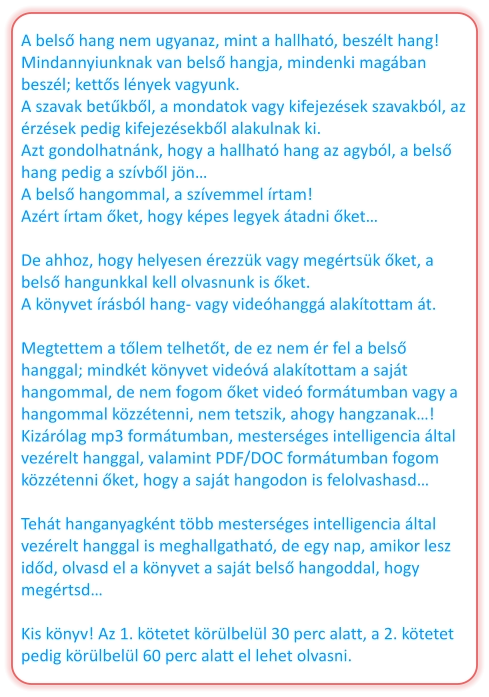 A belső hang nem ugyanaz, mint a hallható, beszélt hang! Mindannyiunknak van belső hangja, mindenki magában beszél; kettős lények vagyunk. A szavak betűkből, a mondatok vagy kifejezések szavakból, az érzések pedig kifejezésekből alakulnak ki. Azt gondolhatnánk, hogy a hallható hang az agyból, a belső hang pedig a szívből jön… A belső hangommal, a szívemmel írtam! Azért írtam őket, hogy képes legyek átadni őket…  De ahhoz, hogy helyesen érezzük vagy megértsük őket, a belső hangunkkal kell olvasnunk is őket. A könyvet írásból hang- vagy videóhanggá alakítottam át.  Megtettem a tőlem telhetőt, de ez nem ér fel a belső hanggal; mindkét könyvet videóvá alakítottam a saját hangommal, de nem fogom őket videó formátumban vagy a hangommal közzétenni, nem tetszik, ahogy hangzanak…! Kizárólag mp3 formátumban, mesterséges intelligencia által vezérelt hanggal, valamint PDF/DOC formátumban fogom közzétenni őket, hogy a saját hangodon is felolvashasd…  Tehát hanganyagként több mesterséges intelligencia által vezérelt hanggal is meghallgatható, de egy nap, amikor lesz időd, olvasd el a könyvet a saját belső hangoddal, hogy megértsd…  Kis könyv! Az 1. kötetet körülbelül 30 perc alatt, a 2. kötetet pedig körülbelül 60 perc alatt el lehet olvasni.
