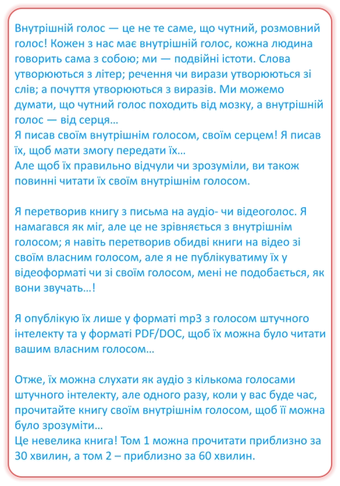 Внутрішній голос — це не те саме, що чутний, розмовний голос! Кожен з нас має внутрішній голос, кожна людина говорить сама з собою; ми — подвійні істоти. Слова утворюються з літер; речення чи вирази утворюються зі слів; а почуття утворюються з виразів. Ми можемо думати, що чутний голос походить від мозку, а внутрішній голос — від серця… Я писав своїм внутрішнім голосом, своїм серцем! Я писав їх, щоб мати змогу передати їх… Але щоб їх правильно відчули чи зрозуміли, ви також повинні читати їх своїм внутрішнім голосом.  Я перетворив книгу з письма на аудіо- чи відеоголос. Я намагався як міг, але це не зрівняється з внутрішнім голосом; я навіть перетворив обидві книги на відео зі своїм власним голосом, але я не публікуватиму їх у відеоформаті чи зі своїм голосом, мені не подобається, як вони звучать…!  Я опублікую їх лише у форматі mp3 з голосом штучного інтелекту та у форматі PDF/DOC, щоб їх можна було читати вашим власним голосом…  Отже, їх можна слухати як аудіо з кількома голосами штучного інтелекту, але одного разу, коли у вас буде час, прочитайте книгу своїм внутрішнім голосом, щоб її можна було зрозуміти… Це невелика книга! Том 1 можна прочитати приблизно за 30 хвилин, а том 2 – приблизно за 60 хвилин.