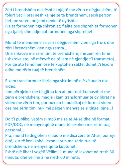 Zëri i brendshëm nuk është i njëjtë me zërin e dëgjueshëm, të folur! Secili prej nesh ka një zë të brendshëm, secili person flet me veten; ne jemi qenie të dyfishta. Fjalët formohen nga shkronjat; fjalitë ose shprehjet formohen nga fjalët; dhe ndjenjat formohen nga shprehjet.  Mund të mendojmë se zëri i dëgjueshëm vjen nga truri, dhe zëri i brendshëm vjen nga zemra… Unë shkrova me zërin tim të brendshëm, me zemrën time! I shkrova ato, në mënyrë që të jem në gjendje t'i transmetoj… Por që ato të ndihen ose të kuptohen saktë, duhet t'i lexoni edhe me zërin tuaj të brendshëm.  E kam transformuar librin nga shkrim në një zë audio ose video. Jam përpjekur me të gjitha forcat, por nuk krahasohet me zërin e brendshëm; madje i kam transformuar të dy librat në video me zërin tim, por nuk do t'i publikoj në format video ose me zërin tim, nuk më pëlqen mënyra se si tingëllojnë…!  Do t'i publikoj vetëm si mp3 me zë të AI-së dhe në format PDF/DOC, në mënyrë që të mund të lexohen me zërin tuaj personal… Pra, mund të dëgjohen si audio me disa zëra të AI-së, por një ditë, kur të keni kohë, lexoni librin me zërin tuaj të brendshëm, në mënyrë që të kuptohet… Është një libër i vogël! Vëllimi 1 mund të lexohet në rreth 30 minuta, dhe vëllimi 2 në rreth 60 minuta.