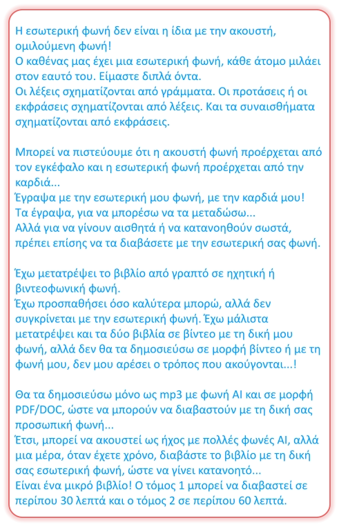 Η εσωτερική φωνή δεν είναι η ίδια με την ακουστή, ομιλούμενη φωνή! Ο καθένας μας έχει μια εσωτερική φωνή, κάθε άτομο μιλάει στον εαυτό του. Είμαστε διπλά όντα. Οι λέξεις σχηματίζονται από γράμματα. Οι προτάσεις ή οι εκφράσεις σχηματίζονται από λέξεις. Και τα συναισθήματα σχηματίζονται από εκφράσεις.  Μπορεί να πιστεύουμε ότι η ακουστή φωνή προέρχεται από τον εγκέφαλο και η εσωτερική φωνή προέρχεται από την καρδιά... Έγραψα με την εσωτερική μου φωνή, με την καρδιά μου! Τα έγραψα, για να μπορέσω να τα μεταδώσω... Αλλά για να γίνουν αισθητά ή να κατανοηθούν σωστά, πρέπει επίσης να τα διαβάσετε με την εσωτερική σας φωνή.  Έχω μετατρέψει το βιβλίο από γραπτό σε ηχητική ή βιντεοφωνική φωνή. Έχω προσπαθήσει όσο καλύτερα μπορώ, αλλά δεν συγκρίνεται με την εσωτερική φωνή. Έχω μάλιστα μετατρέψει και τα δύο βιβλία σε βίντεο με τη δική μου φωνή, αλλά δεν θα τα δημοσιεύσω σε μορφή βίντεο ή με τη φωνή μου, δεν μου αρέσει ο τρόπος που ακούγονται...!  Θα τα δημοσιεύσω μόνο ως mp3 με φωνή AI και σε μορφή PDF/DOC, ώστε να μπορούν να διαβαστούν με τη δική σας προσωπική φωνή... Έτσι, μπορεί να ακουστεί ως ήχος με πολλές φωνές AI, αλλά μια μέρα, όταν έχετε χρόνο, διαβάστε το βιβλίο με τη δική σας εσωτερική φωνή, ώστε να γίνει κατανοητό... Είναι ένα μικρό βιβλίο! Ο τόμος 1 μπορεί να διαβαστεί σε περίπου 30 λεπτά και ο τόμος 2 σε περίπου 60 λεπτά.