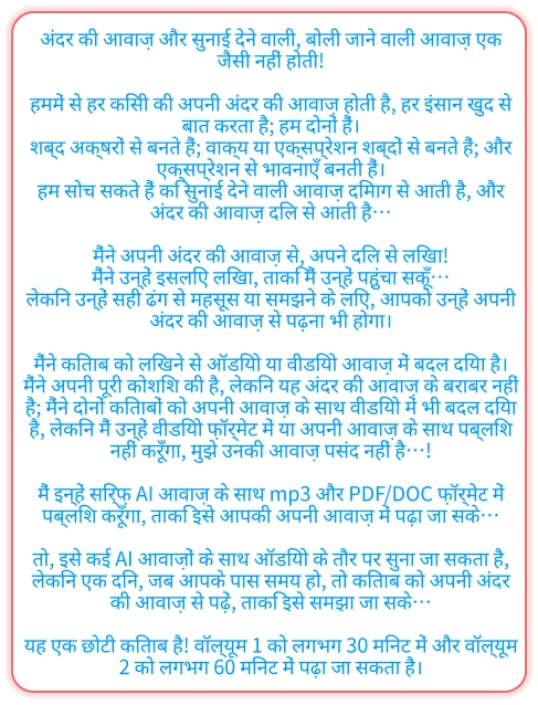 अंदर की आवाज़ और सुनाई देने वाली, बोली जाने वाली आवाज़ एक जैसी नहीं होती!  हममें से हर किसी की अपनी अंदर की आवाज़ होती है, हर इंसान खुद से बात करता है; हम दोनों हैं। शब्द अक्षरों से बनते हैं; वाक्य या एक्सप्रेशन शब्दों से बनते हैं; और एक्सप्रेशन से भावनाएँ बनती हैं। हम सोच सकते हैं कि सुनाई देने वाली आवाज़ दिमाग से आती है, और अंदर की आवाज़ दिल से आती है…  मैंने अपनी अंदर की आवाज़ से, अपने दिल से लिखा! मैंने उन्हें इसलिए लिखा, ताकि मैं उन्हें पहुंचा सकूँ… लेकिन उन्हें सही ढंग से महसूस या समझने के लिए, आपको उन्हें अपनी अंदर की आवाज़ से पढ़ना भी होगा।  मैंने किताब को लिखने से ऑडियो या वीडियो आवाज़ में बदल दिया है। मैंने अपनी पूरी कोशिश की है, लेकिन यह अंदर की आवाज़ के बराबर नहीं है; मैंने दोनों किताबों को अपनी आवाज़ के साथ वीडियो में भी बदल दिया है, लेकिन मैं उन्हें वीडियो फ़ॉर्मेट में या अपनी आवाज़ के साथ पब्लिश नहीं करूँगा, मुझे उनकी आवाज़ पसंद नहीं है…!  मैं इन्हें सिर्फ़ AI आवाज़ के साथ mp3 और PDF/DOC फ़ॉर्मेट में पब्लिश करूँगा, ताकि इसे आपकी अपनी आवाज़ में पढ़ा जा सके…  तो, इसे कई AI आवाज़ों के साथ ऑडियो के तौर पर सुना जा सकता है, लेकिन एक दिन, जब आपके पास समय हो, तो किताब को अपनी अंदर की आवाज़ से पढ़ें, ताकि इसे समझा जा सके…  यह एक छोटी किताब है! वॉल्यूम 1 को लगभग 30 मिनट में और वॉल्यूम 2 ​​को लगभग 60 मिनट में पढ़ा जा सकता है।